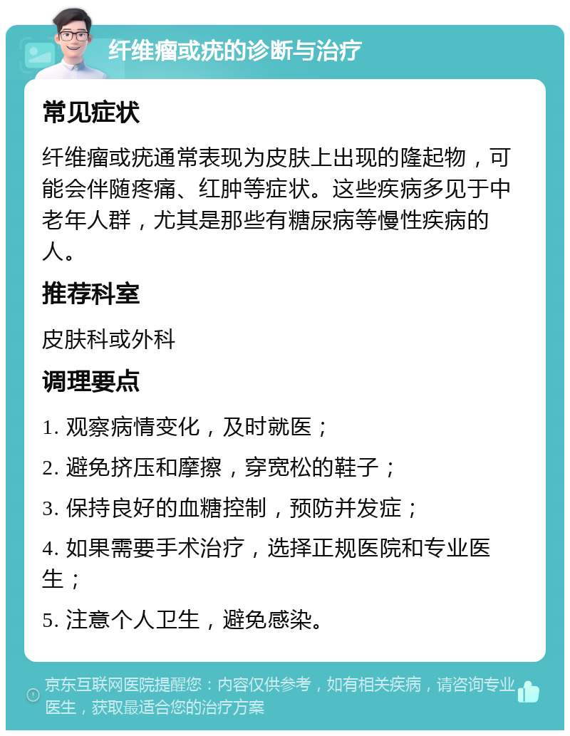 纤维瘤或疣的诊断与治疗 常见症状 纤维瘤或疣通常表现为皮肤上出现的隆起物，可能会伴随疼痛、红肿等症状。这些疾病多见于中老年人群，尤其是那些有糖尿病等慢性疾病的人。 推荐科室 皮肤科或外科 调理要点 1. 观察病情变化，及时就医； 2. 避免挤压和摩擦，穿宽松的鞋子； 3. 保持良好的血糖控制，预防并发症； 4. 如果需要手术治疗，选择正规医院和专业医生； 5. 注意个人卫生，避免感染。