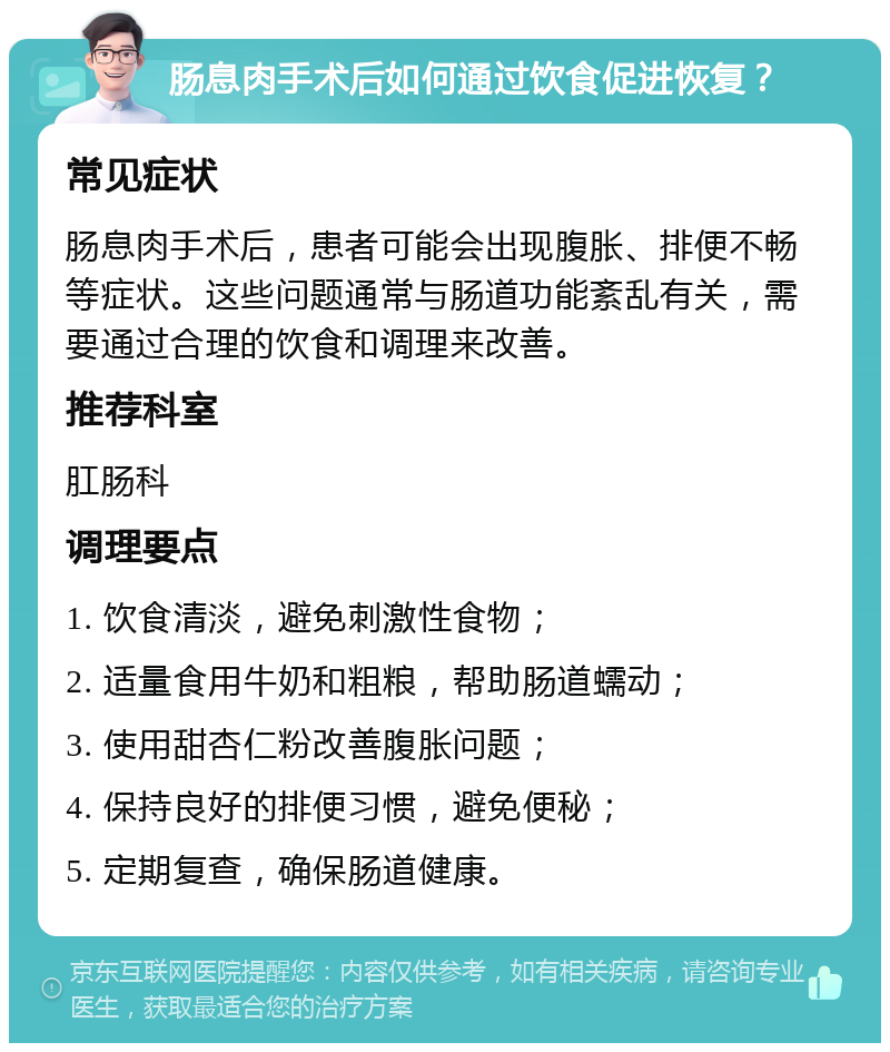 肠息肉手术后如何通过饮食促进恢复？ 常见症状 肠息肉手术后，患者可能会出现腹胀、排便不畅等症状。这些问题通常与肠道功能紊乱有关，需要通过合理的饮食和调理来改善。 推荐科室 肛肠科 调理要点 1. 饮食清淡，避免刺激性食物； 2. 适量食用牛奶和粗粮，帮助肠道蠕动； 3. 使用甜杏仁粉改善腹胀问题； 4. 保持良好的排便习惯，避免便秘； 5. 定期复查，确保肠道健康。