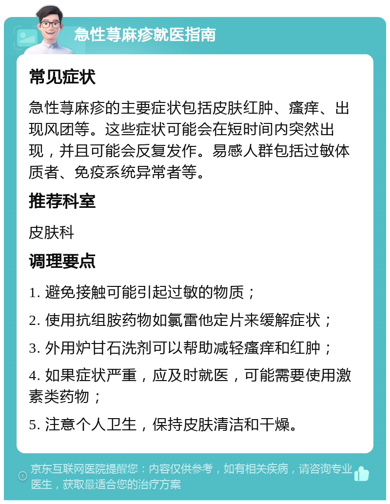 急性荨麻疹就医指南 常见症状 急性荨麻疹的主要症状包括皮肤红肿、瘙痒、出现风团等。这些症状可能会在短时间内突然出现，并且可能会反复发作。易感人群包括过敏体质者、免疫系统异常者等。 推荐科室 皮肤科 调理要点 1. 避免接触可能引起过敏的物质； 2. 使用抗组胺药物如氯雷他定片来缓解症状； 3. 外用炉甘石洗剂可以帮助减轻瘙痒和红肿； 4. 如果症状严重，应及时就医，可能需要使用激素类药物； 5. 注意个人卫生，保持皮肤清洁和干燥。