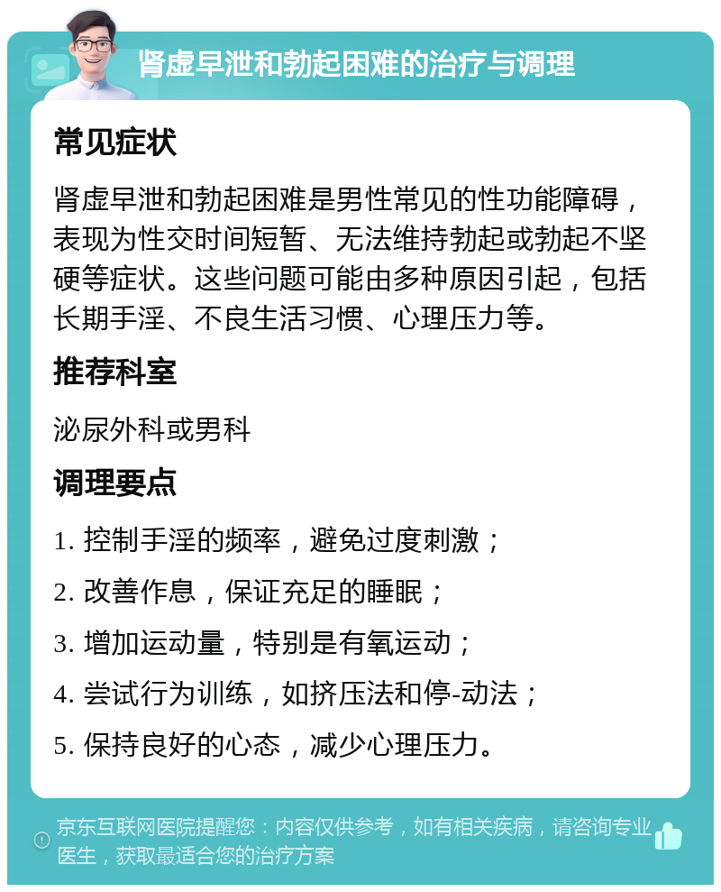 肾虚早泄和勃起困难的治疗与调理 常见症状 肾虚早泄和勃起困难是男性常见的性功能障碍，表现为性交时间短暂、无法维持勃起或勃起不坚硬等症状。这些问题可能由多种原因引起，包括长期手淫、不良生活习惯、心理压力等。 推荐科室 泌尿外科或男科 调理要点 1. 控制手淫的频率，避免过度刺激； 2. 改善作息，保证充足的睡眠； 3. 增加运动量，特别是有氧运动； 4. 尝试行为训练，如挤压法和停-动法； 5. 保持良好的心态，减少心理压力。