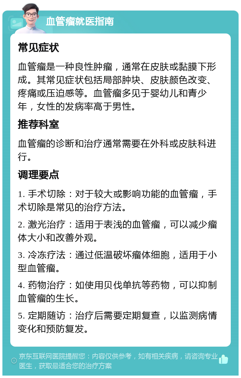 血管瘤就医指南 常见症状 血管瘤是一种良性肿瘤，通常在皮肤或黏膜下形成。其常见症状包括局部肿块、皮肤颜色改变、疼痛或压迫感等。血管瘤多见于婴幼儿和青少年，女性的发病率高于男性。 推荐科室 血管瘤的诊断和治疗通常需要在外科或皮肤科进行。 调理要点 1. 手术切除：对于较大或影响功能的血管瘤，手术切除是常见的治疗方法。 2. 激光治疗：适用于表浅的血管瘤，可以减少瘤体大小和改善外观。 3. 冷冻疗法：通过低温破坏瘤体细胞，适用于小型血管瘤。 4. 药物治疗：如使用贝伐单抗等药物，可以抑制血管瘤的生长。 5. 定期随访：治疗后需要定期复查，以监测病情变化和预防复发。