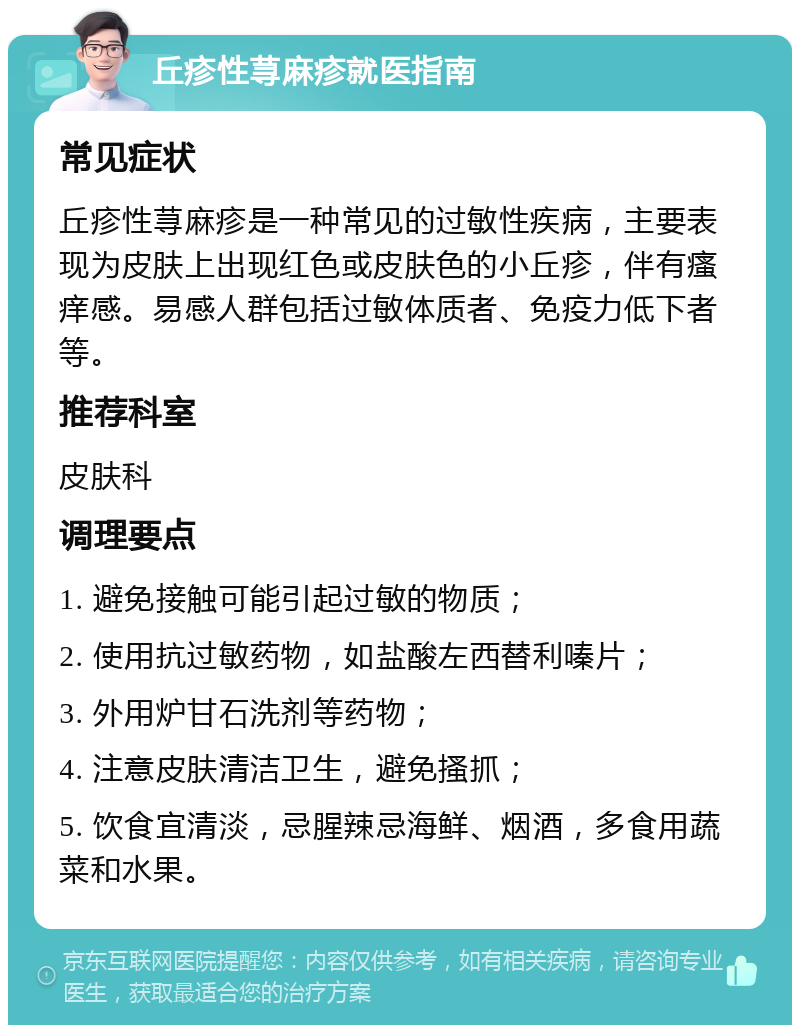 丘疹性荨麻疹就医指南 常见症状 丘疹性荨麻疹是一种常见的过敏性疾病，主要表现为皮肤上出现红色或皮肤色的小丘疹，伴有瘙痒感。易感人群包括过敏体质者、免疫力低下者等。 推荐科室 皮肤科 调理要点 1. 避免接触可能引起过敏的物质； 2. 使用抗过敏药物，如盐酸左西替利嗪片； 3. 外用炉甘石洗剂等药物； 4. 注意皮肤清洁卫生，避免搔抓； 5. 饮食宜清淡，忌腥辣忌海鲜、烟酒，多食用蔬菜和水果。