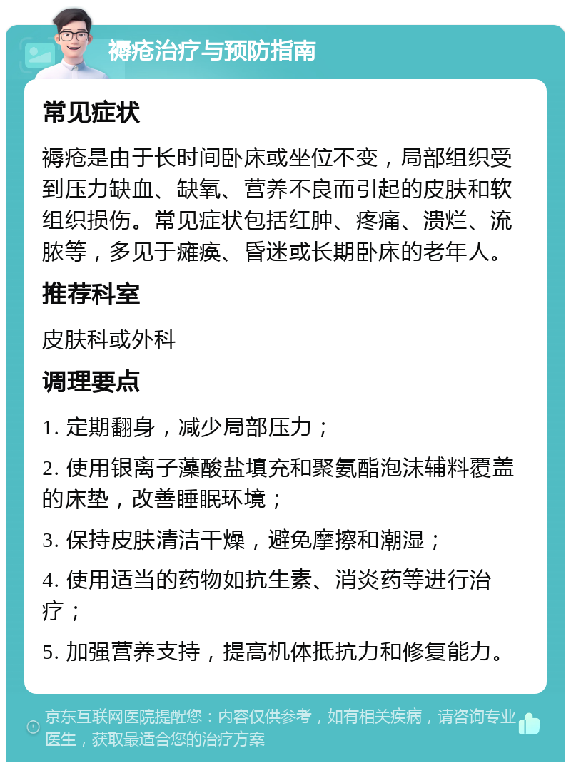 褥疮治疗与预防指南 常见症状 褥疮是由于长时间卧床或坐位不变，局部组织受到压力缺血、缺氧、营养不良而引起的皮肤和软组织损伤。常见症状包括红肿、疼痛、溃烂、流脓等，多见于瘫痪、昏迷或长期卧床的老年人。 推荐科室 皮肤科或外科 调理要点 1. 定期翻身，减少局部压力； 2. 使用银离子藻酸盐填充和聚氨酯泡沫辅料覆盖的床垫，改善睡眠环境； 3. 保持皮肤清洁干燥，避免摩擦和潮湿； 4. 使用适当的药物如抗生素、消炎药等进行治疗； 5. 加强营养支持，提高机体抵抗力和修复能力。