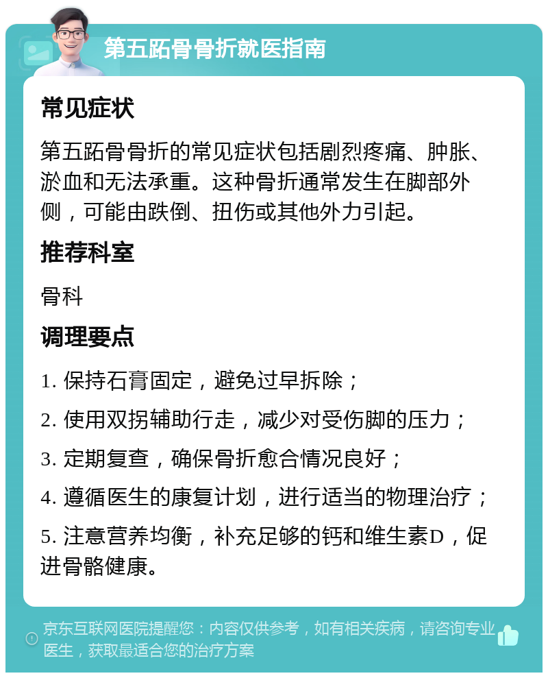 第五跖骨骨折就医指南 常见症状 第五跖骨骨折的常见症状包括剧烈疼痛、肿胀、淤血和无法承重。这种骨折通常发生在脚部外侧，可能由跌倒、扭伤或其他外力引起。 推荐科室 骨科 调理要点 1. 保持石膏固定，避免过早拆除； 2. 使用双拐辅助行走，减少对受伤脚的压力； 3. 定期复查，确保骨折愈合情况良好； 4. 遵循医生的康复计划，进行适当的物理治疗； 5. 注意营养均衡，补充足够的钙和维生素D，促进骨骼健康。