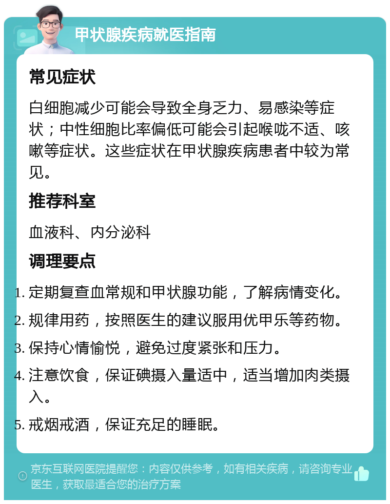 甲状腺疾病就医指南 常见症状 白细胞减少可能会导致全身乏力、易感染等症状；中性细胞比率偏低可能会引起喉咙不适、咳嗽等症状。这些症状在甲状腺疾病患者中较为常见。 推荐科室 血液科、内分泌科 调理要点 定期复查血常规和甲状腺功能，了解病情变化。 规律用药，按照医生的建议服用优甲乐等药物。 保持心情愉悦，避免过度紧张和压力。 注意饮食，保证碘摄入量适中，适当增加肉类摄入。 戒烟戒酒，保证充足的睡眠。