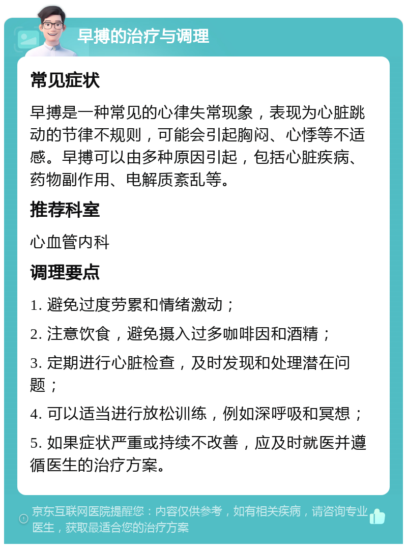 早搏的治疗与调理 常见症状 早搏是一种常见的心律失常现象，表现为心脏跳动的节律不规则，可能会引起胸闷、心悸等不适感。早搏可以由多种原因引起，包括心脏疾病、药物副作用、电解质紊乱等。 推荐科室 心血管内科 调理要点 1. 避免过度劳累和情绪激动； 2. 注意饮食，避免摄入过多咖啡因和酒精； 3. 定期进行心脏检查，及时发现和处理潜在问题； 4. 可以适当进行放松训练，例如深呼吸和冥想； 5. 如果症状严重或持续不改善，应及时就医并遵循医生的治疗方案。