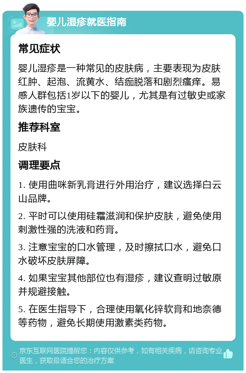 婴儿湿疹就医指南 常见症状 婴儿湿疹是一种常见的皮肤病，主要表现为皮肤红肿、起泡、流黄水、结痂脱落和剧烈瘙痒。易感人群包括1岁以下的婴儿，尤其是有过敏史或家族遗传的宝宝。 推荐科室 皮肤科 调理要点 1. 使用曲咪新乳膏进行外用治疗，建议选择白云山品牌。 2. 平时可以使用硅霜滋润和保护皮肤，避免使用刺激性强的洗液和药膏。 3. 注意宝宝的口水管理，及时擦拭口水，避免口水破坏皮肤屏障。 4. 如果宝宝其他部位也有湿疹，建议查明过敏原并规避接触。 5. 在医生指导下，合理使用氧化锌软膏和地奈德等药物，避免长期使用激素类药物。