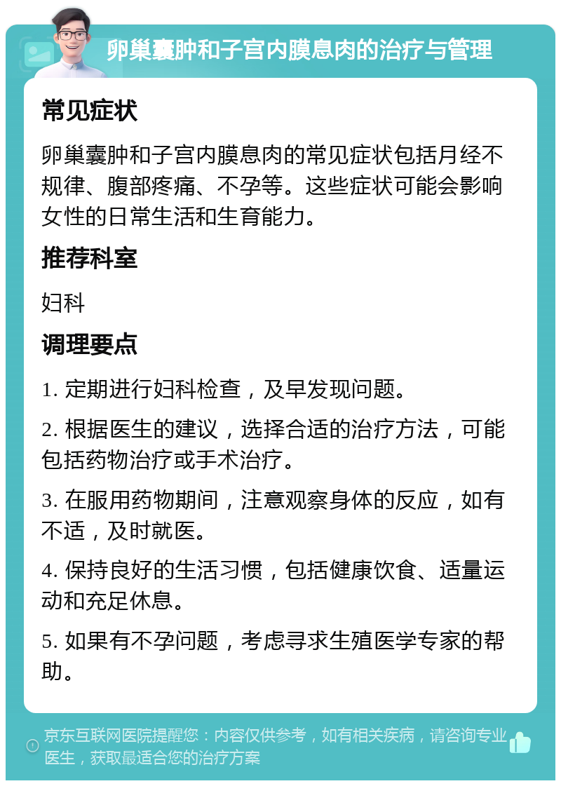 卵巢囊肿和子宫内膜息肉的治疗与管理 常见症状 卵巢囊肿和子宫内膜息肉的常见症状包括月经不规律、腹部疼痛、不孕等。这些症状可能会影响女性的日常生活和生育能力。 推荐科室 妇科 调理要点 1. 定期进行妇科检查，及早发现问题。 2. 根据医生的建议，选择合适的治疗方法，可能包括药物治疗或手术治疗。 3. 在服用药物期间，注意观察身体的反应，如有不适，及时就医。 4. 保持良好的生活习惯，包括健康饮食、适量运动和充足休息。 5. 如果有不孕问题，考虑寻求生殖医学专家的帮助。