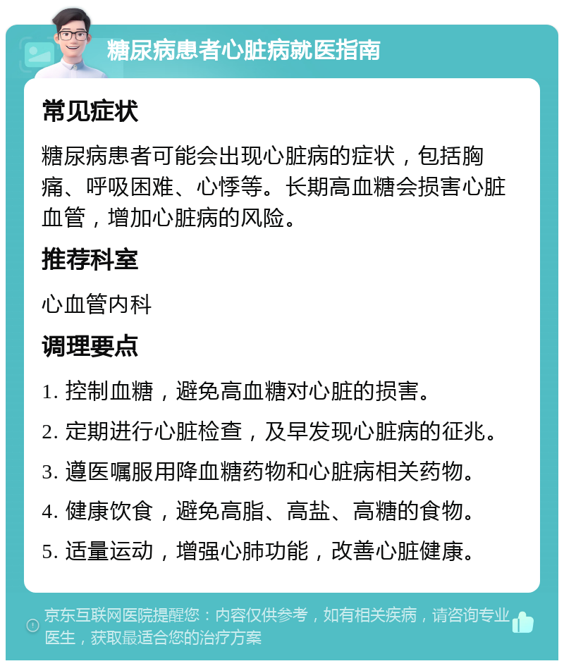 糖尿病患者心脏病就医指南 常见症状 糖尿病患者可能会出现心脏病的症状，包括胸痛、呼吸困难、心悸等。长期高血糖会损害心脏血管，增加心脏病的风险。 推荐科室 心血管内科 调理要点 1. 控制血糖，避免高血糖对心脏的损害。 2. 定期进行心脏检查，及早发现心脏病的征兆。 3. 遵医嘱服用降血糖药物和心脏病相关药物。 4. 健康饮食，避免高脂、高盐、高糖的食物。 5. 适量运动，增强心肺功能，改善心脏健康。