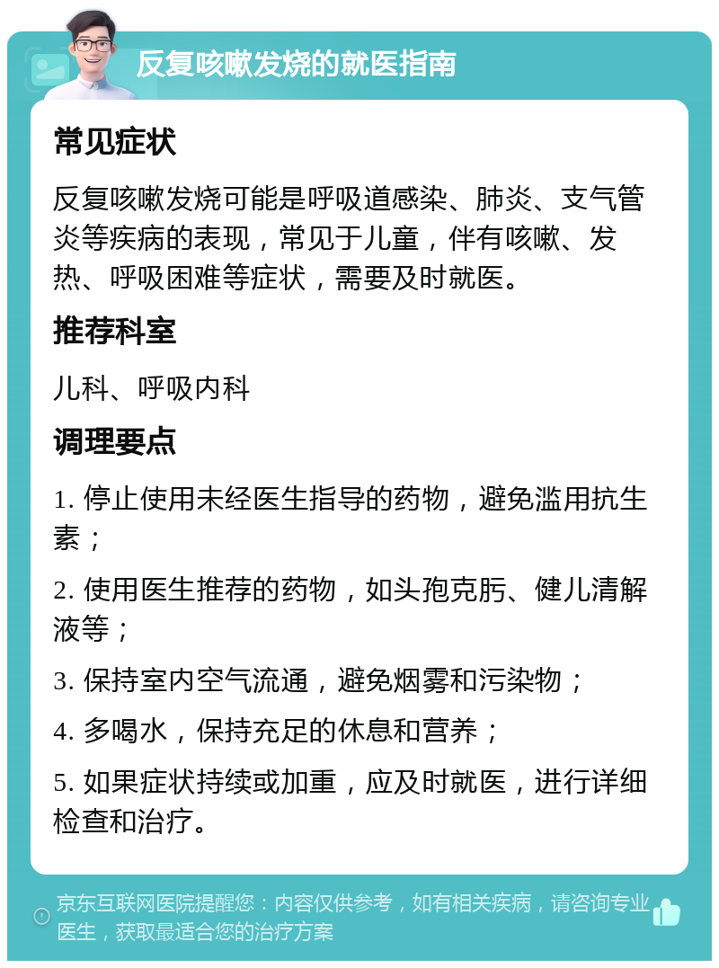 反复咳嗽发烧的就医指南 常见症状 反复咳嗽发烧可能是呼吸道感染、肺炎、支气管炎等疾病的表现，常见于儿童，伴有咳嗽、发热、呼吸困难等症状，需要及时就医。 推荐科室 儿科、呼吸内科 调理要点 1. 停止使用未经医生指导的药物，避免滥用抗生素； 2. 使用医生推荐的药物，如头孢克肟、健儿清解液等； 3. 保持室内空气流通，避免烟雾和污染物； 4. 多喝水，保持充足的休息和营养； 5. 如果症状持续或加重，应及时就医，进行详细检查和治疗。