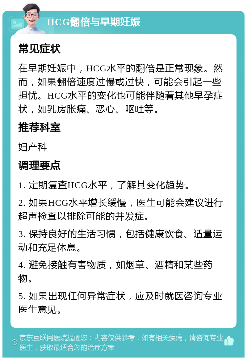 HCG翻倍与早期妊娠 常见症状 在早期妊娠中，HCG水平的翻倍是正常现象。然而，如果翻倍速度过慢或过快，可能会引起一些担忧。HCG水平的变化也可能伴随着其他早孕症状，如乳房胀痛、恶心、呕吐等。 推荐科室 妇产科 调理要点 1. 定期复查HCG水平，了解其变化趋势。 2. 如果HCG水平增长缓慢，医生可能会建议进行超声检查以排除可能的并发症。 3. 保持良好的生活习惯，包括健康饮食、适量运动和充足休息。 4. 避免接触有害物质，如烟草、酒精和某些药物。 5. 如果出现任何异常症状，应及时就医咨询专业医生意见。