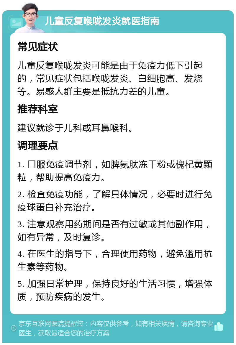 儿童反复喉咙发炎就医指南 常见症状 儿童反复喉咙发炎可能是由于免疫力低下引起的，常见症状包括喉咙发炎、白细胞高、发烧等。易感人群主要是抵抗力差的儿童。 推荐科室 建议就诊于儿科或耳鼻喉科。 调理要点 1. 口服免疫调节剂，如脾氨肽冻干粉或槐杞黄颗粒，帮助提高免疫力。 2. 检查免疫功能，了解具体情况，必要时进行免疫球蛋白补充治疗。 3. 注意观察用药期间是否有过敏或其他副作用，如有异常，及时复诊。 4. 在医生的指导下，合理使用药物，避免滥用抗生素等药物。 5. 加强日常护理，保持良好的生活习惯，增强体质，预防疾病的发生。