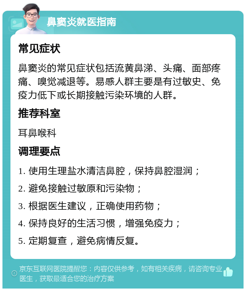 鼻窦炎就医指南 常见症状 鼻窦炎的常见症状包括流黄鼻涕、头痛、面部疼痛、嗅觉减退等。易感人群主要是有过敏史、免疫力低下或长期接触污染环境的人群。 推荐科室 耳鼻喉科 调理要点 1. 使用生理盐水清洁鼻腔，保持鼻腔湿润； 2. 避免接触过敏原和污染物； 3. 根据医生建议，正确使用药物； 4. 保持良好的生活习惯，增强免疫力； 5. 定期复查，避免病情反复。