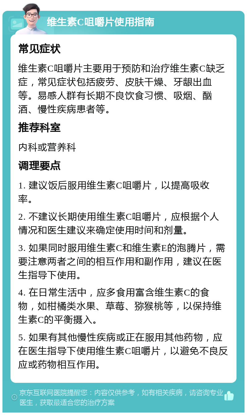 维生素C咀嚼片使用指南 常见症状 维生素C咀嚼片主要用于预防和治疗维生素C缺乏症，常见症状包括疲劳、皮肤干燥、牙龈出血等。易感人群有长期不良饮食习惯、吸烟、酗酒、慢性疾病患者等。 推荐科室 内科或营养科 调理要点 1. 建议饭后服用维生素C咀嚼片，以提高吸收率。 2. 不建议长期使用维生素C咀嚼片，应根据个人情况和医生建议来确定使用时间和剂量。 3. 如果同时服用维生素C和维生素E的泡腾片，需要注意两者之间的相互作用和副作用，建议在医生指导下使用。 4. 在日常生活中，应多食用富含维生素C的食物，如柑橘类水果、草莓、猕猴桃等，以保持维生素C的平衡摄入。 5. 如果有其他慢性疾病或正在服用其他药物，应在医生指导下使用维生素C咀嚼片，以避免不良反应或药物相互作用。