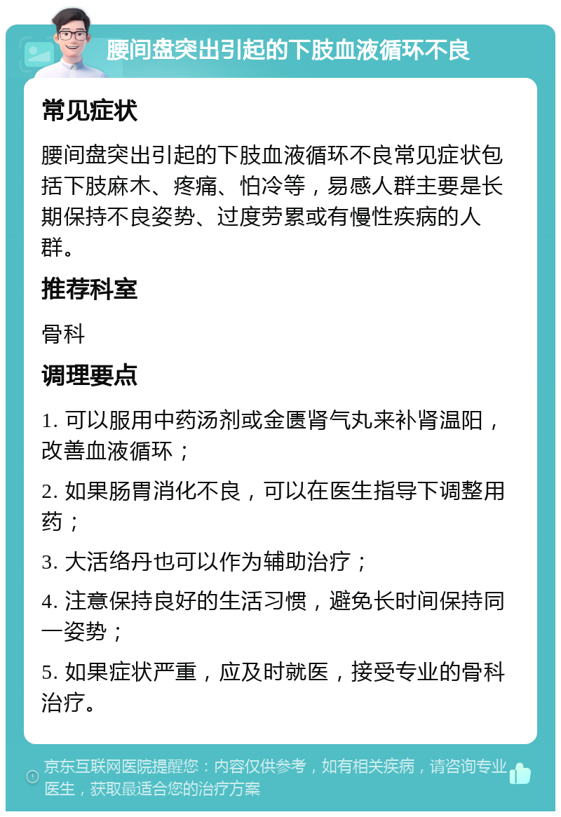 腰间盘突出引起的下肢血液循环不良 常见症状 腰间盘突出引起的下肢血液循环不良常见症状包括下肢麻木、疼痛、怕冷等，易感人群主要是长期保持不良姿势、过度劳累或有慢性疾病的人群。 推荐科室 骨科 调理要点 1. 可以服用中药汤剂或金匮肾气丸来补肾温阳，改善血液循环； 2. 如果肠胃消化不良，可以在医生指导下调整用药； 3. 大活络丹也可以作为辅助治疗； 4. 注意保持良好的生活习惯，避免长时间保持同一姿势； 5. 如果症状严重，应及时就医，接受专业的骨科治疗。