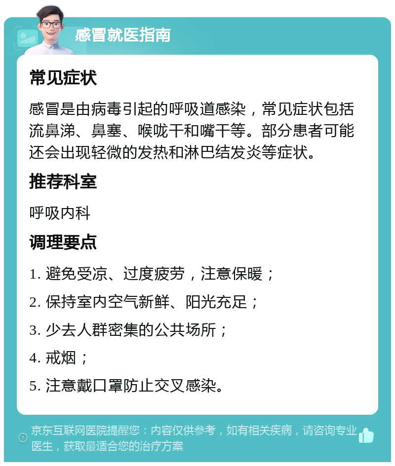 感冒就医指南 常见症状 感冒是由病毒引起的呼吸道感染，常见症状包括流鼻涕、鼻塞、喉咙干和嘴干等。部分患者可能还会出现轻微的发热和淋巴结发炎等症状。 推荐科室 呼吸内科 调理要点 1. 避免受凉、过度疲劳，注意保暖； 2. 保持室内空气新鲜、阳光充足； 3. 少去人群密集的公共场所； 4. 戒烟； 5. 注意戴口罩防止交叉感染。