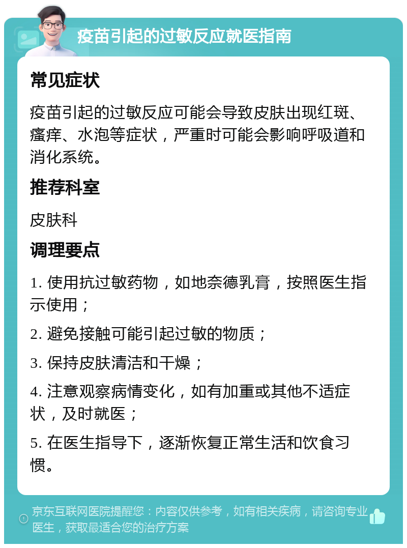 疫苗引起的过敏反应就医指南 常见症状 疫苗引起的过敏反应可能会导致皮肤出现红斑、瘙痒、水泡等症状，严重时可能会影响呼吸道和消化系统。 推荐科室 皮肤科 调理要点 1. 使用抗过敏药物，如地奈德乳膏，按照医生指示使用； 2. 避免接触可能引起过敏的物质； 3. 保持皮肤清洁和干燥； 4. 注意观察病情变化，如有加重或其他不适症状，及时就医； 5. 在医生指导下，逐渐恢复正常生活和饮食习惯。