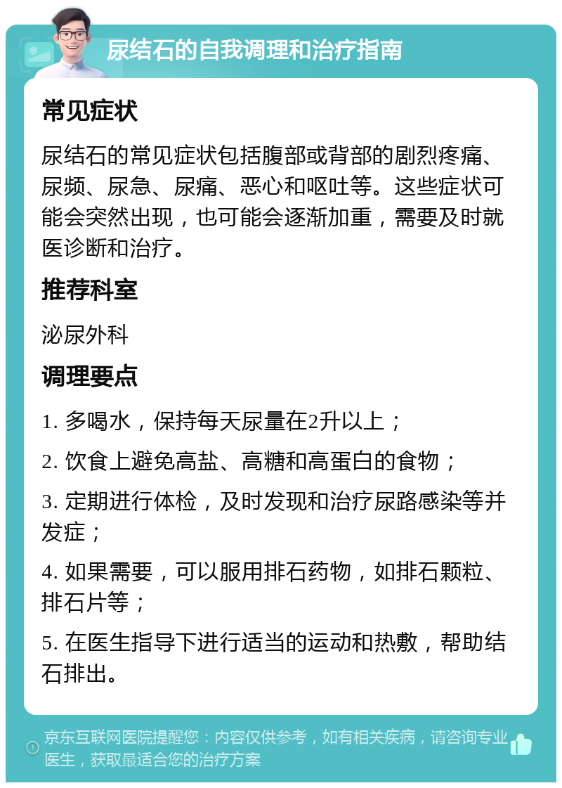 尿结石的自我调理和治疗指南 常见症状 尿结石的常见症状包括腹部或背部的剧烈疼痛、尿频、尿急、尿痛、恶心和呕吐等。这些症状可能会突然出现，也可能会逐渐加重，需要及时就医诊断和治疗。 推荐科室 泌尿外科 调理要点 1. 多喝水，保持每天尿量在2升以上； 2. 饮食上避免高盐、高糖和高蛋白的食物； 3. 定期进行体检，及时发现和治疗尿路感染等并发症； 4. 如果需要，可以服用排石药物，如排石颗粒、排石片等； 5. 在医生指导下进行适当的运动和热敷，帮助结石排出。