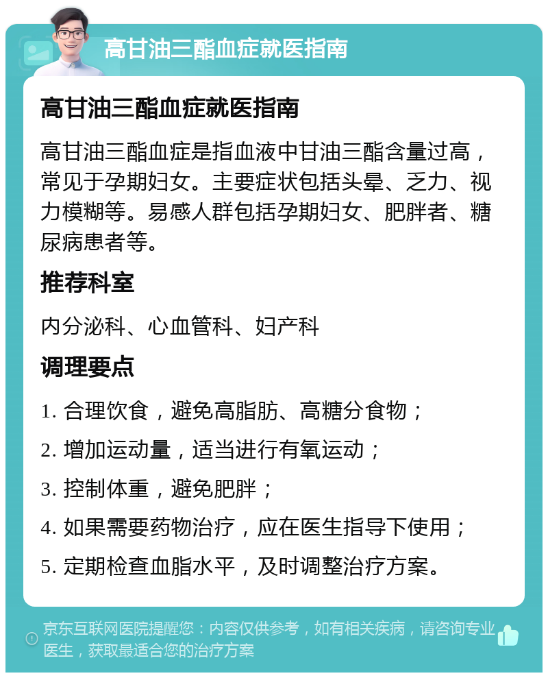 高甘油三酯血症就医指南 高甘油三酯血症就医指南 高甘油三酯血症是指血液中甘油三酯含量过高，常见于孕期妇女。主要症状包括头晕、乏力、视力模糊等。易感人群包括孕期妇女、肥胖者、糖尿病患者等。 推荐科室 内分泌科、心血管科、妇产科 调理要点 1. 合理饮食，避免高脂肪、高糖分食物； 2. 增加运动量，适当进行有氧运动； 3. 控制体重，避免肥胖； 4. 如果需要药物治疗，应在医生指导下使用； 5. 定期检查血脂水平，及时调整治疗方案。