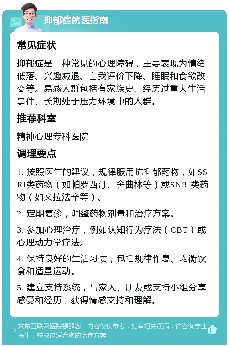 抑郁症就医指南 常见症状 抑郁症是一种常见的心理障碍，主要表现为情绪低落、兴趣减退、自我评价下降、睡眠和食欲改变等。易感人群包括有家族史、经历过重大生活事件、长期处于压力环境中的人群。 推荐科室 精神心理专科医院 调理要点 1. 按照医生的建议，规律服用抗抑郁药物，如SSRI类药物（如帕罗西汀、舍曲林等）或SNRI类药物（如文拉法辛等）。 2. 定期复诊，调整药物剂量和治疗方案。 3. 参加心理治疗，例如认知行为疗法（CBT）或心理动力学疗法。 4. 保持良好的生活习惯，包括规律作息、均衡饮食和适量运动。 5. 建立支持系统，与家人、朋友或支持小组分享感受和经历，获得情感支持和理解。