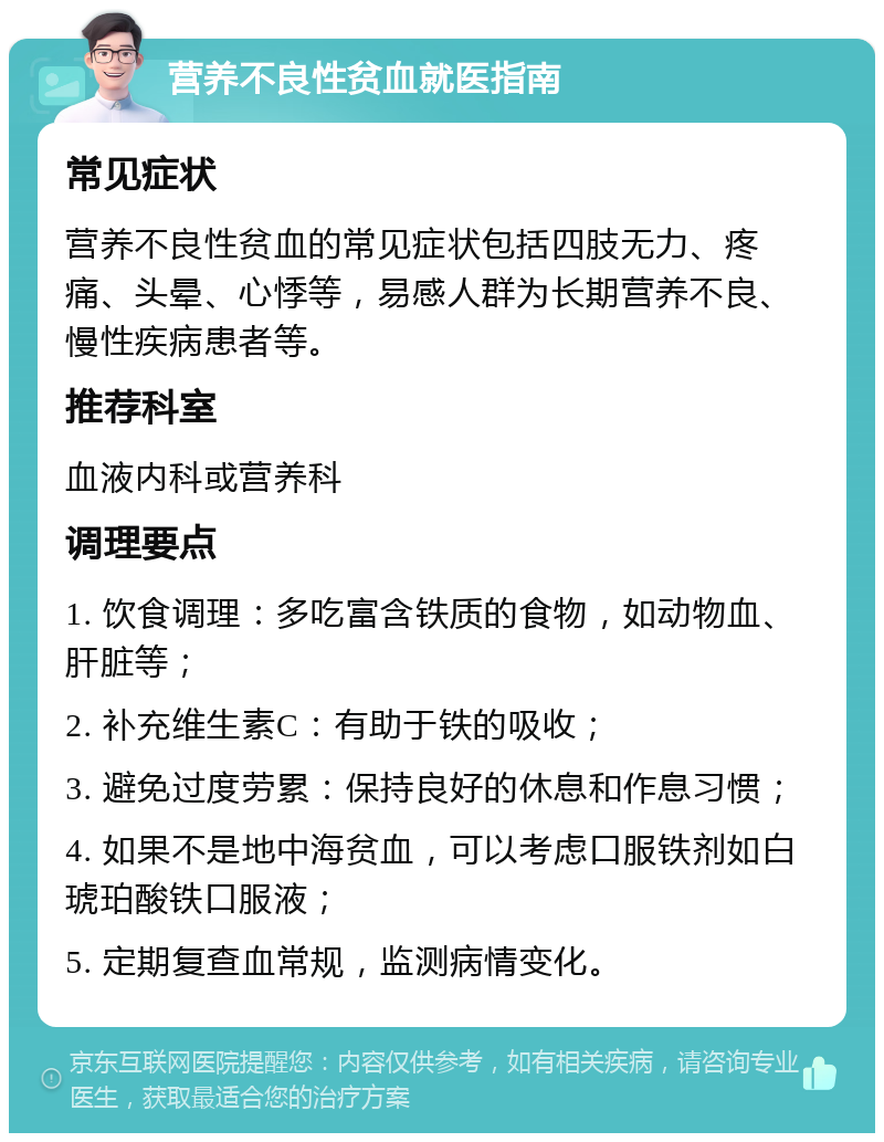 营养不良性贫血就医指南 常见症状 营养不良性贫血的常见症状包括四肢无力、疼痛、头晕、心悸等，易感人群为长期营养不良、慢性疾病患者等。 推荐科室 血液内科或营养科 调理要点 1. 饮食调理：多吃富含铁质的食物，如动物血、肝脏等； 2. 补充维生素C：有助于铁的吸收； 3. 避免过度劳累：保持良好的休息和作息习惯； 4. 如果不是地中海贫血，可以考虑口服铁剂如白琥珀酸铁口服液； 5. 定期复查血常规，监测病情变化。