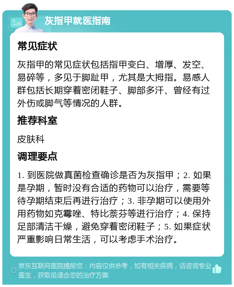 灰指甲就医指南 常见症状 灰指甲的常见症状包括指甲变白、增厚、发空、易碎等，多见于脚趾甲，尤其是大拇指。易感人群包括长期穿着密闭鞋子、脚部多汗、曾经有过外伤或脚气等情况的人群。 推荐科室 皮肤科 调理要点 1. 到医院做真菌检查确诊是否为灰指甲；2. 如果是孕期，暂时没有合适的药物可以治疗，需要等待孕期结束后再进行治疗；3. 非孕期可以使用外用药物如克霉唑、特比萘芬等进行治疗；4. 保持足部清洁干燥，避免穿着密闭鞋子；5. 如果症状严重影响日常生活，可以考虑手术治疗。