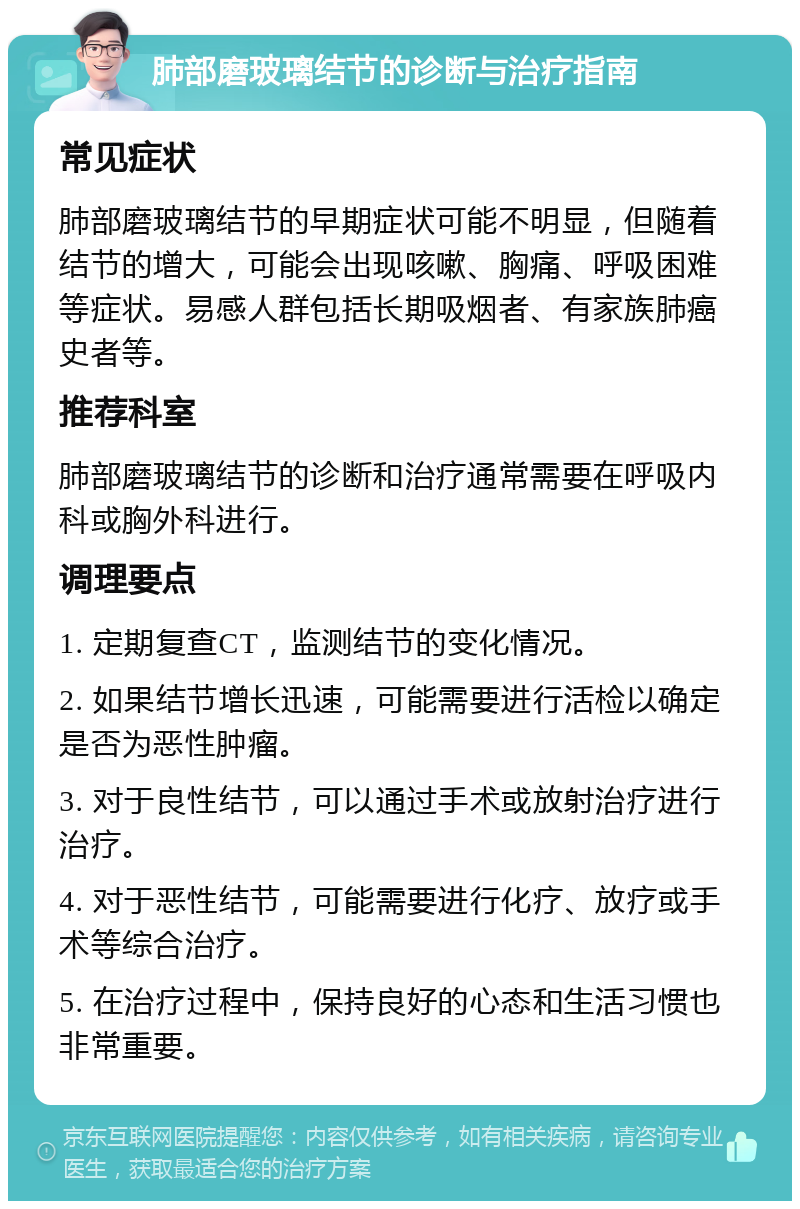 肺部磨玻璃结节的诊断与治疗指南 常见症状 肺部磨玻璃结节的早期症状可能不明显，但随着结节的增大，可能会出现咳嗽、胸痛、呼吸困难等症状。易感人群包括长期吸烟者、有家族肺癌史者等。 推荐科室 肺部磨玻璃结节的诊断和治疗通常需要在呼吸内科或胸外科进行。 调理要点 1. 定期复查CT，监测结节的变化情况。 2. 如果结节增长迅速，可能需要进行活检以确定是否为恶性肿瘤。 3. 对于良性结节，可以通过手术或放射治疗进行治疗。 4. 对于恶性结节，可能需要进行化疗、放疗或手术等综合治疗。 5. 在治疗过程中，保持良好的心态和生活习惯也非常重要。