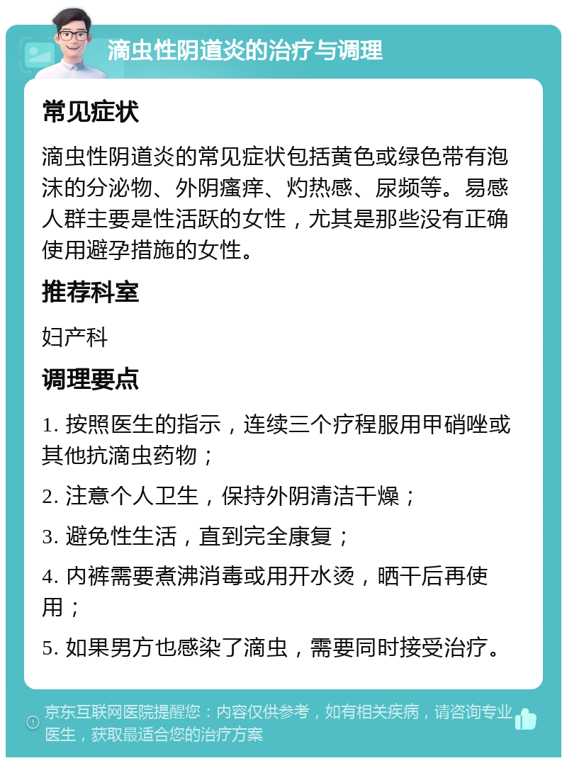 滴虫性阴道炎的治疗与调理 常见症状 滴虫性阴道炎的常见症状包括黄色或绿色带有泡沫的分泌物、外阴瘙痒、灼热感、尿频等。易感人群主要是性活跃的女性，尤其是那些没有正确使用避孕措施的女性。 推荐科室 妇产科 调理要点 1. 按照医生的指示，连续三个疗程服用甲硝唑或其他抗滴虫药物； 2. 注意个人卫生，保持外阴清洁干燥； 3. 避免性生活，直到完全康复； 4. 内裤需要煮沸消毒或用开水烫，晒干后再使用； 5. 如果男方也感染了滴虫，需要同时接受治疗。