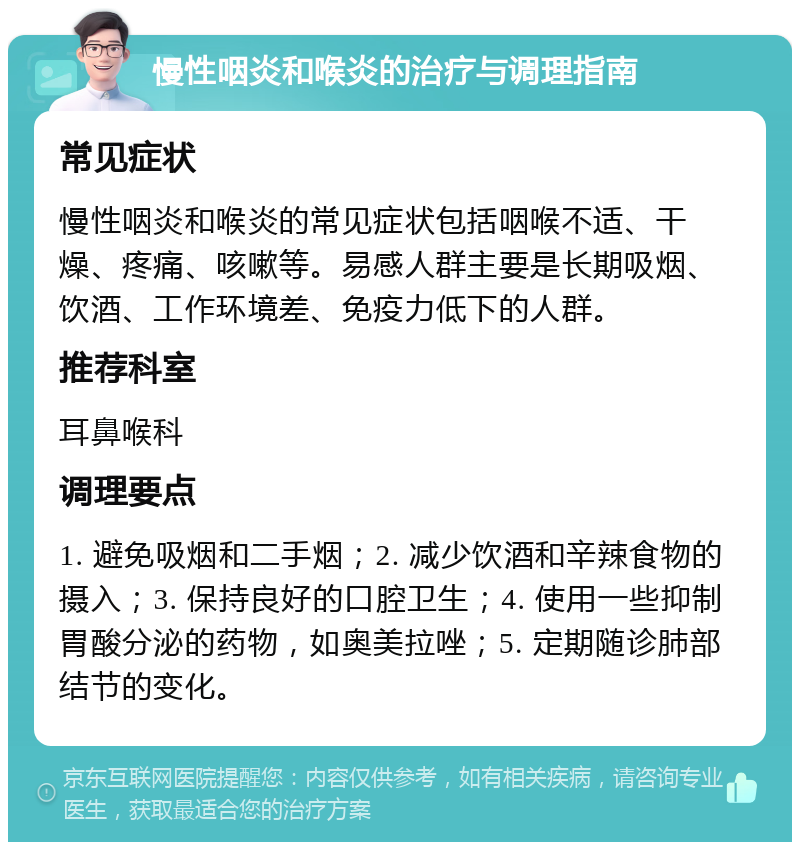 慢性咽炎和喉炎的治疗与调理指南 常见症状 慢性咽炎和喉炎的常见症状包括咽喉不适、干燥、疼痛、咳嗽等。易感人群主要是长期吸烟、饮酒、工作环境差、免疫力低下的人群。 推荐科室 耳鼻喉科 调理要点 1. 避免吸烟和二手烟；2. 减少饮酒和辛辣食物的摄入；3. 保持良好的口腔卫生；4. 使用一些抑制胃酸分泌的药物，如奥美拉唑；5. 定期随诊肺部结节的变化。