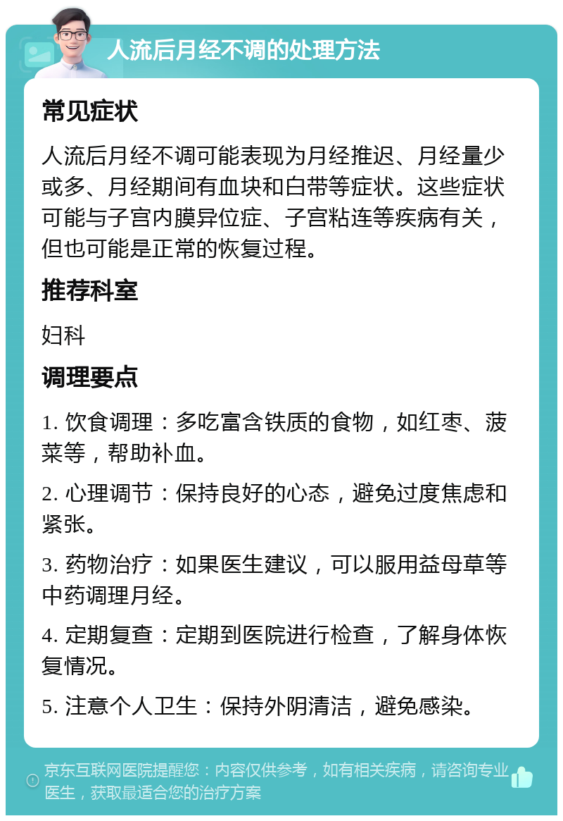 人流后月经不调的处理方法 常见症状 人流后月经不调可能表现为月经推迟、月经量少或多、月经期间有血块和白带等症状。这些症状可能与子宫内膜异位症、子宫粘连等疾病有关，但也可能是正常的恢复过程。 推荐科室 妇科 调理要点 1. 饮食调理：多吃富含铁质的食物，如红枣、菠菜等，帮助补血。 2. 心理调节：保持良好的心态，避免过度焦虑和紧张。 3. 药物治疗：如果医生建议，可以服用益母草等中药调理月经。 4. 定期复查：定期到医院进行检查，了解身体恢复情况。 5. 注意个人卫生：保持外阴清洁，避免感染。