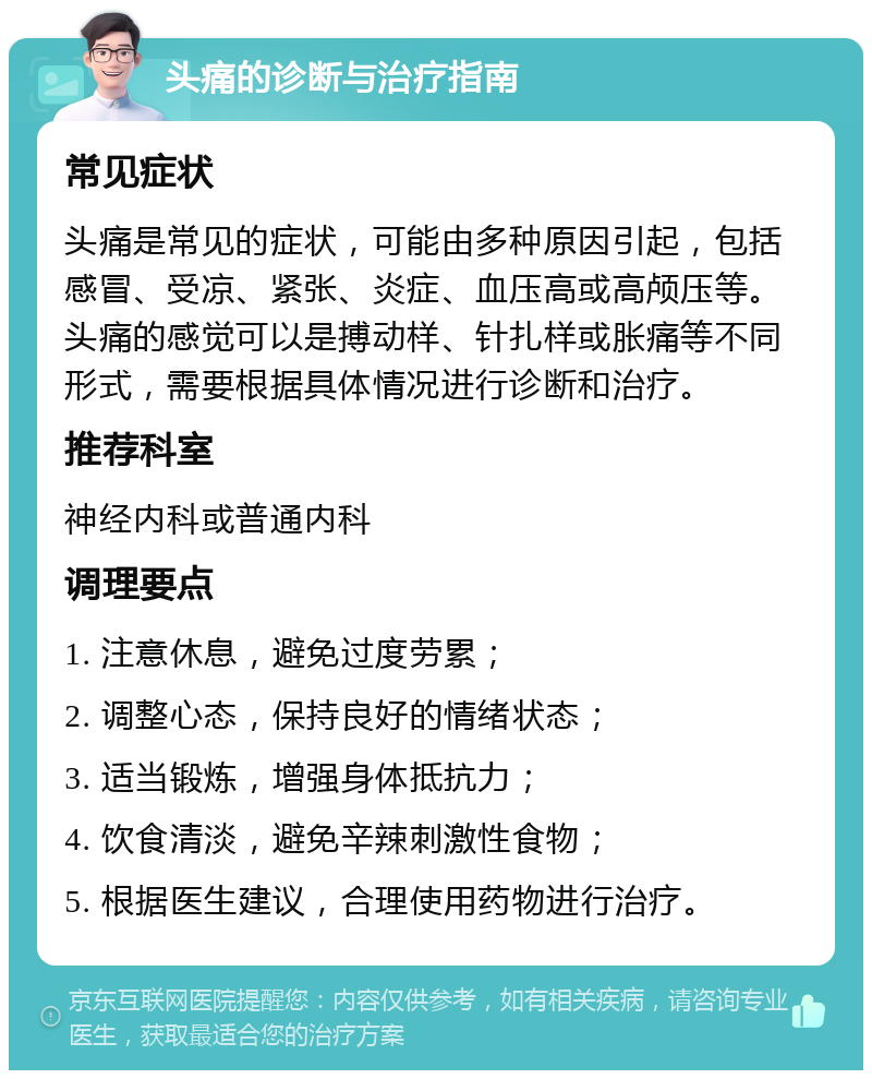 头痛的诊断与治疗指南 常见症状 头痛是常见的症状，可能由多种原因引起，包括感冒、受凉、紧张、炎症、血压高或高颅压等。头痛的感觉可以是搏动样、针扎样或胀痛等不同形式，需要根据具体情况进行诊断和治疗。 推荐科室 神经内科或普通内科 调理要点 1. 注意休息，避免过度劳累； 2. 调整心态，保持良好的情绪状态； 3. 适当锻炼，增强身体抵抗力； 4. 饮食清淡，避免辛辣刺激性食物； 5. 根据医生建议，合理使用药物进行治疗。