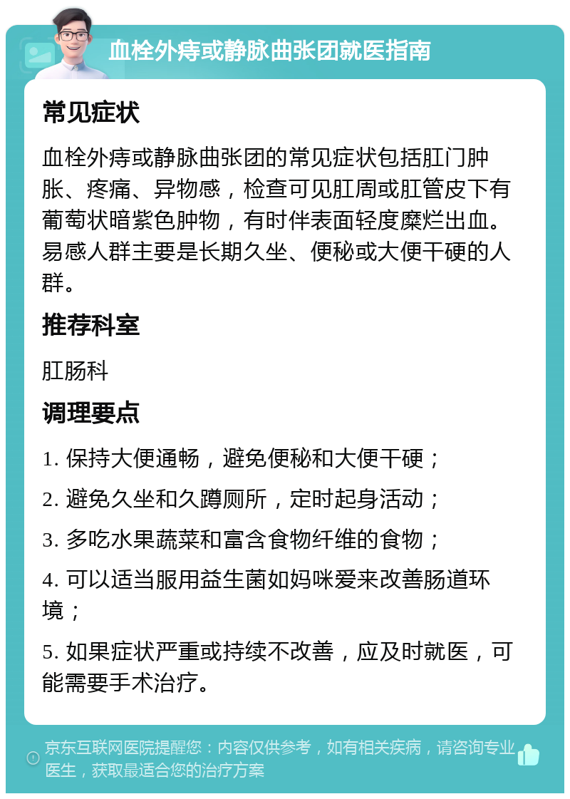 血栓外痔或静脉曲张团就医指南 常见症状 血栓外痔或静脉曲张团的常见症状包括肛门肿胀、疼痛、异物感，检查可见肛周或肛管皮下有葡萄状暗紫色肿物，有时伴表面轻度糜烂出血。易感人群主要是长期久坐、便秘或大便干硬的人群。 推荐科室 肛肠科 调理要点 1. 保持大便通畅，避免便秘和大便干硬； 2. 避免久坐和久蹲厕所，定时起身活动； 3. 多吃水果蔬菜和富含食物纤维的食物； 4. 可以适当服用益生菌如妈咪爱来改善肠道环境； 5. 如果症状严重或持续不改善，应及时就医，可能需要手术治疗。