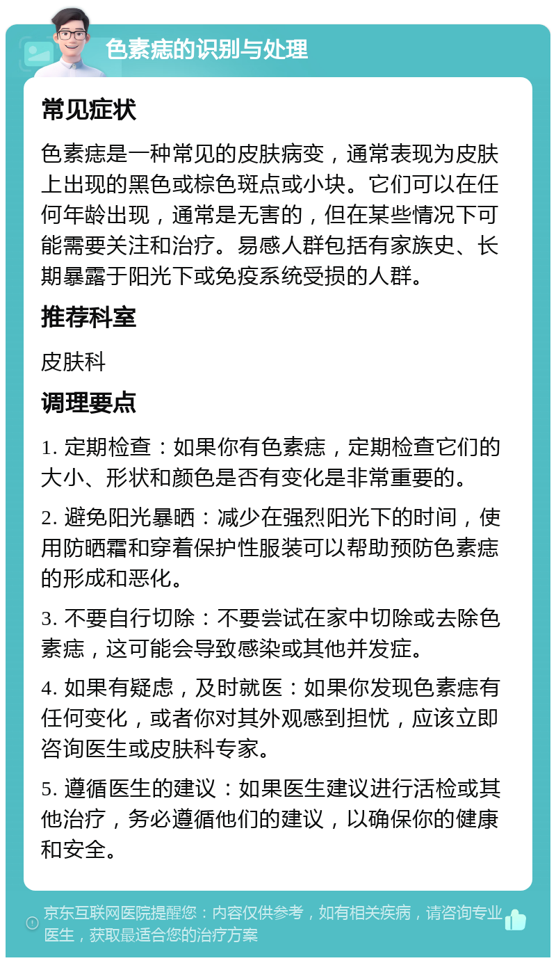 色素痣的识别与处理 常见症状 色素痣是一种常见的皮肤病变，通常表现为皮肤上出现的黑色或棕色斑点或小块。它们可以在任何年龄出现，通常是无害的，但在某些情况下可能需要关注和治疗。易感人群包括有家族史、长期暴露于阳光下或免疫系统受损的人群。 推荐科室 皮肤科 调理要点 1. 定期检查：如果你有色素痣，定期检查它们的大小、形状和颜色是否有变化是非常重要的。 2. 避免阳光暴晒：减少在强烈阳光下的时间，使用防晒霜和穿着保护性服装可以帮助预防色素痣的形成和恶化。 3. 不要自行切除：不要尝试在家中切除或去除色素痣，这可能会导致感染或其他并发症。 4. 如果有疑虑，及时就医：如果你发现色素痣有任何变化，或者你对其外观感到担忧，应该立即咨询医生或皮肤科专家。 5. 遵循医生的建议：如果医生建议进行活检或其他治疗，务必遵循他们的建议，以确保你的健康和安全。