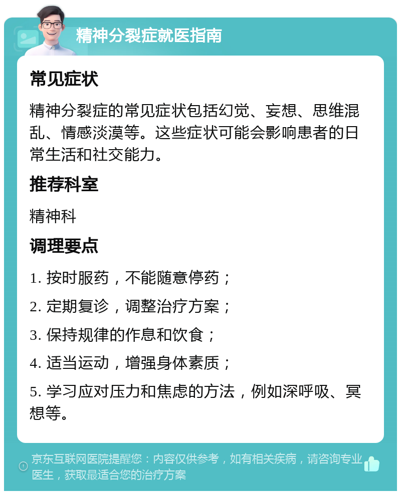 精神分裂症就医指南 常见症状 精神分裂症的常见症状包括幻觉、妄想、思维混乱、情感淡漠等。这些症状可能会影响患者的日常生活和社交能力。 推荐科室 精神科 调理要点 1. 按时服药，不能随意停药； 2. 定期复诊，调整治疗方案； 3. 保持规律的作息和饮食； 4. 适当运动，增强身体素质； 5. 学习应对压力和焦虑的方法，例如深呼吸、冥想等。