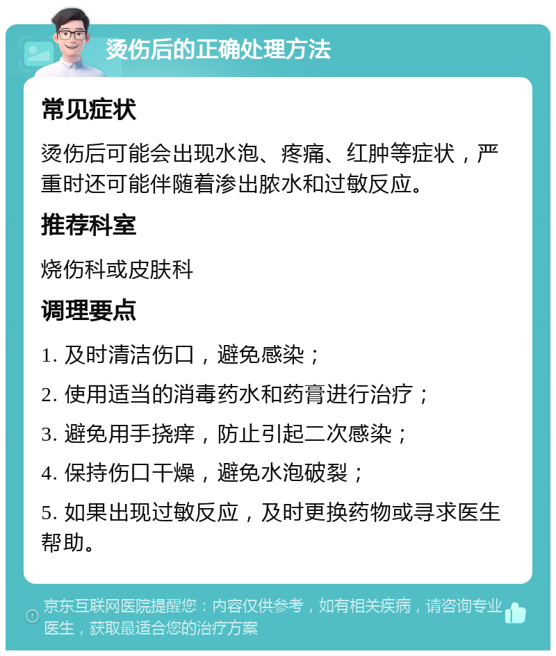 烫伤后的正确处理方法 常见症状 烫伤后可能会出现水泡、疼痛、红肿等症状，严重时还可能伴随着渗出脓水和过敏反应。 推荐科室 烧伤科或皮肤科 调理要点 1. 及时清洁伤口，避免感染； 2. 使用适当的消毒药水和药膏进行治疗； 3. 避免用手挠痒，防止引起二次感染； 4. 保持伤口干燥，避免水泡破裂； 5. 如果出现过敏反应，及时更换药物或寻求医生帮助。