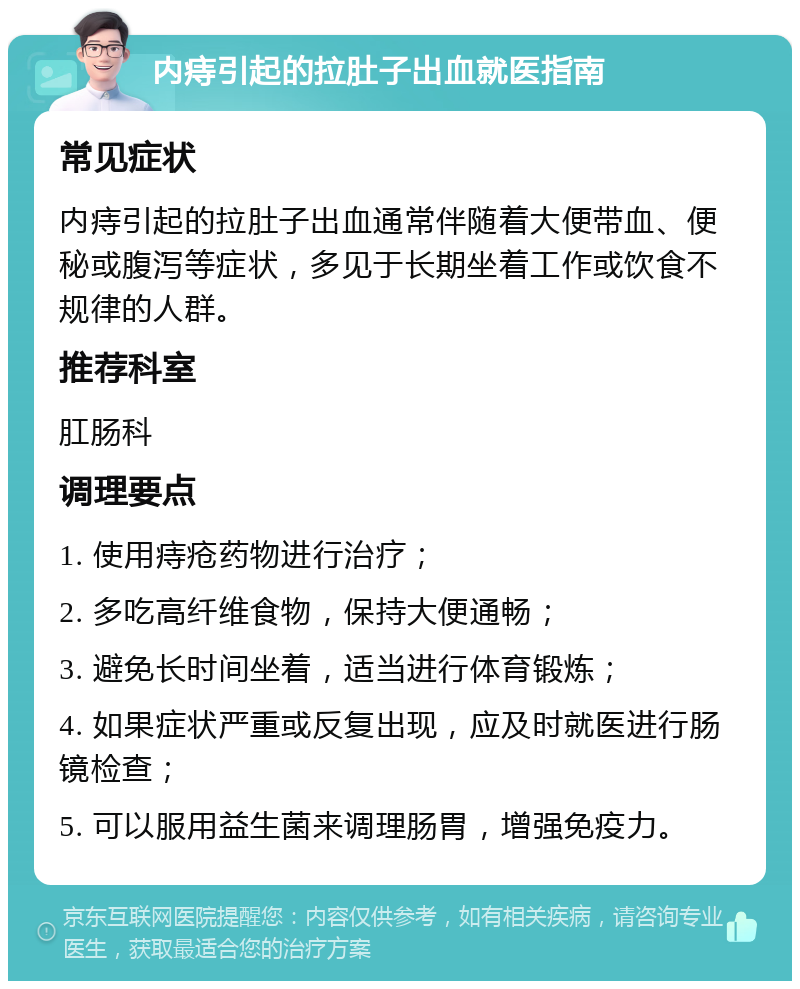 内痔引起的拉肚子出血就医指南 常见症状 内痔引起的拉肚子出血通常伴随着大便带血、便秘或腹泻等症状，多见于长期坐着工作或饮食不规律的人群。 推荐科室 肛肠科 调理要点 1. 使用痔疮药物进行治疗； 2. 多吃高纤维食物，保持大便通畅； 3. 避免长时间坐着，适当进行体育锻炼； 4. 如果症状严重或反复出现，应及时就医进行肠镜检查； 5. 可以服用益生菌来调理肠胃，增强免疫力。