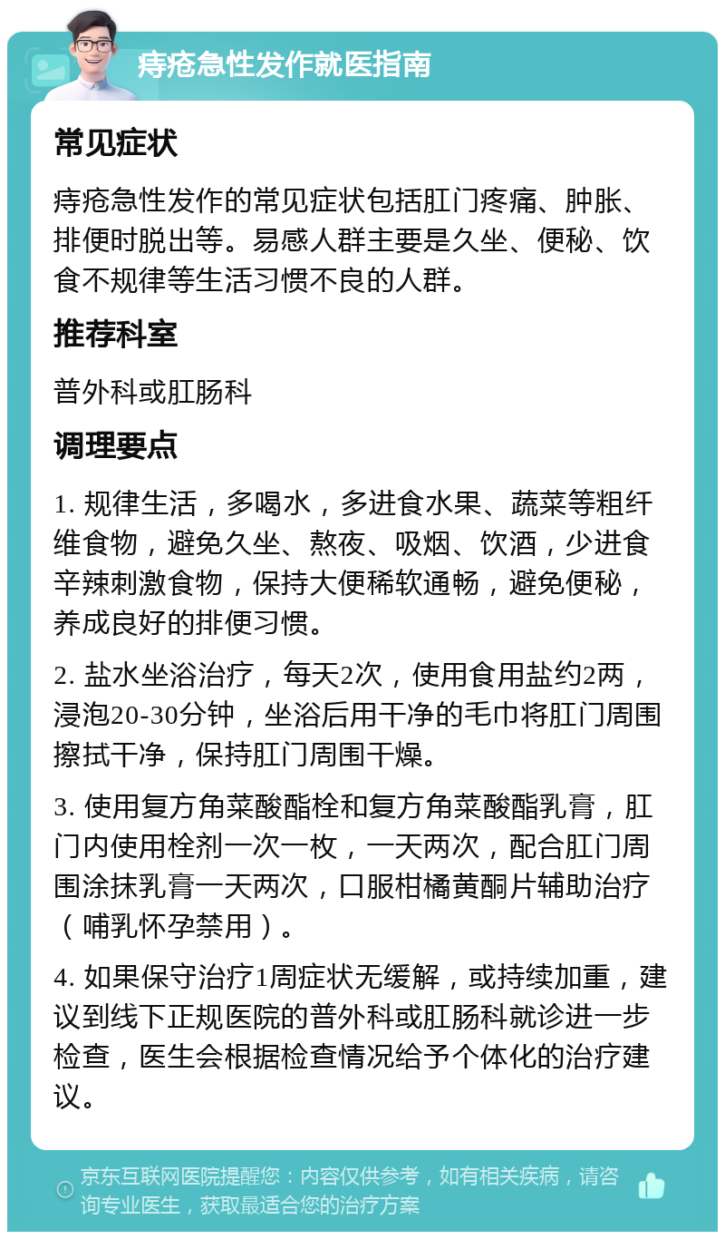 痔疮急性发作就医指南 常见症状 痔疮急性发作的常见症状包括肛门疼痛、肿胀、排便时脱出等。易感人群主要是久坐、便秘、饮食不规律等生活习惯不良的人群。 推荐科室 普外科或肛肠科 调理要点 1. 规律生活，多喝水，多进食水果、蔬菜等粗纤维食物，避免久坐、熬夜、吸烟、饮酒，少进食辛辣刺激食物，保持大便稀软通畅，避免便秘，养成良好的排便习惯。 2. 盐水坐浴治疗，每天2次，使用食用盐约2两，浸泡20-30分钟，坐浴后用干净的毛巾将肛门周围擦拭干净，保持肛门周围干燥。 3. 使用复方角菜酸酯栓和复方角菜酸酯乳膏，肛门内使用栓剂一次一枚，一天两次，配合肛门周围涂抹乳膏一天两次，口服柑橘黄酮片辅助治疗（哺乳怀孕禁用）。 4. 如果保守治疗1周症状无缓解，或持续加重，建议到线下正规医院的普外科或肛肠科就诊进一步检查，医生会根据检查情况给予个体化的治疗建议。