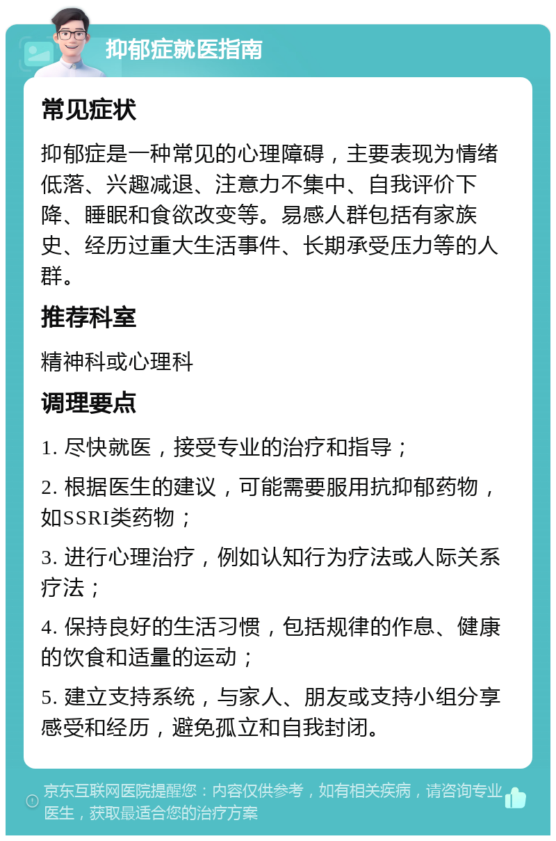 抑郁症就医指南 常见症状 抑郁症是一种常见的心理障碍，主要表现为情绪低落、兴趣减退、注意力不集中、自我评价下降、睡眠和食欲改变等。易感人群包括有家族史、经历过重大生活事件、长期承受压力等的人群。 推荐科室 精神科或心理科 调理要点 1. 尽快就医，接受专业的治疗和指导； 2. 根据医生的建议，可能需要服用抗抑郁药物，如SSRI类药物； 3. 进行心理治疗，例如认知行为疗法或人际关系疗法； 4. 保持良好的生活习惯，包括规律的作息、健康的饮食和适量的运动； 5. 建立支持系统，与家人、朋友或支持小组分享感受和经历，避免孤立和自我封闭。