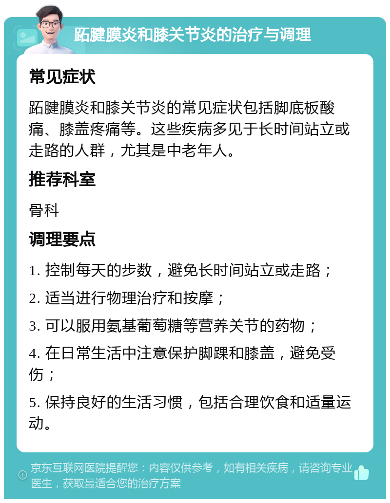 跖腱膜炎和膝关节炎的治疗与调理 常见症状 跖腱膜炎和膝关节炎的常见症状包括脚底板酸痛、膝盖疼痛等。这些疾病多见于长时间站立或走路的人群，尤其是中老年人。 推荐科室 骨科 调理要点 1. 控制每天的步数，避免长时间站立或走路； 2. 适当进行物理治疗和按摩； 3. 可以服用氨基葡萄糖等营养关节的药物； 4. 在日常生活中注意保护脚踝和膝盖，避免受伤； 5. 保持良好的生活习惯，包括合理饮食和适量运动。