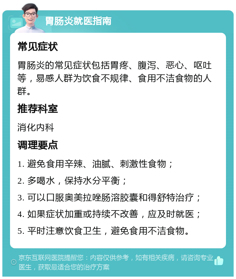 胃肠炎就医指南 常见症状 胃肠炎的常见症状包括胃疼、腹泻、恶心、呕吐等，易感人群为饮食不规律、食用不洁食物的人群。 推荐科室 消化内科 调理要点 1. 避免食用辛辣、油腻、刺激性食物； 2. 多喝水，保持水分平衡； 3. 可以口服奥美拉唑肠溶胶囊和得舒特治疗； 4. 如果症状加重或持续不改善，应及时就医； 5. 平时注意饮食卫生，避免食用不洁食物。