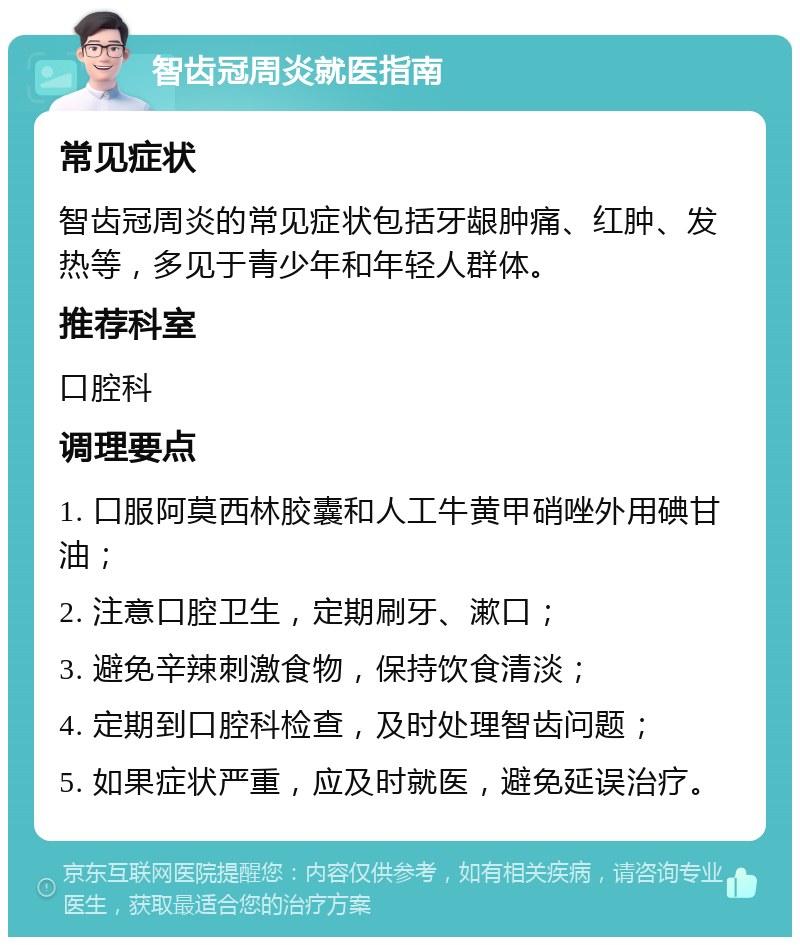 智齿冠周炎就医指南 常见症状 智齿冠周炎的常见症状包括牙龈肿痛、红肿、发热等，多见于青少年和年轻人群体。 推荐科室 口腔科 调理要点 1. 口服阿莫西林胶囊和人工牛黄甲硝唑外用碘甘油； 2. 注意口腔卫生，定期刷牙、漱口； 3. 避免辛辣刺激食物，保持饮食清淡； 4. 定期到口腔科检查，及时处理智齿问题； 5. 如果症状严重，应及时就医，避免延误治疗。