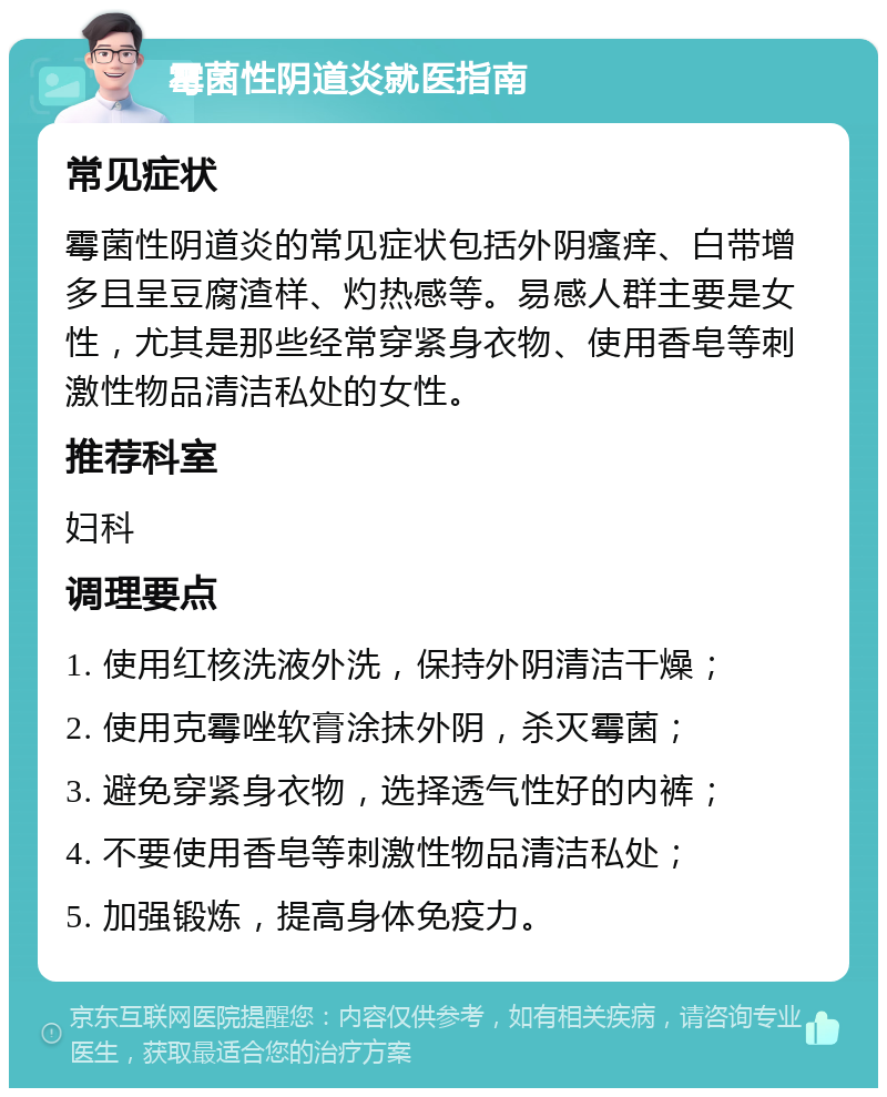 霉菌性阴道炎就医指南 常见症状 霉菌性阴道炎的常见症状包括外阴瘙痒、白带增多且呈豆腐渣样、灼热感等。易感人群主要是女性，尤其是那些经常穿紧身衣物、使用香皂等刺激性物品清洁私处的女性。 推荐科室 妇科 调理要点 1. 使用红核洗液外洗，保持外阴清洁干燥； 2. 使用克霉唑软膏涂抹外阴，杀灭霉菌； 3. 避免穿紧身衣物，选择透气性好的内裤； 4. 不要使用香皂等刺激性物品清洁私处； 5. 加强锻炼，提高身体免疫力。