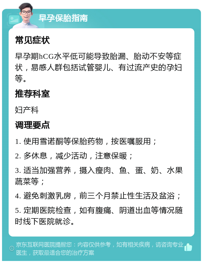 早孕保胎指南 常见症状 早孕期hCG水平低可能导致胎漏、胎动不安等症状，易感人群包括试管婴儿、有过流产史的孕妇等。 推荐科室 妇产科 调理要点 1. 使用雪诺酮等保胎药物，按医嘱服用； 2. 多休息，减少活动，注意保暖； 3. 适当加强营养，摄入瘦肉、鱼、蛋、奶、水果蔬菜等； 4. 避免刺激乳房，前三个月禁止性生活及盆浴； 5. 定期医院检查，如有腹痛、阴道出血等情况随时线下医院就诊。