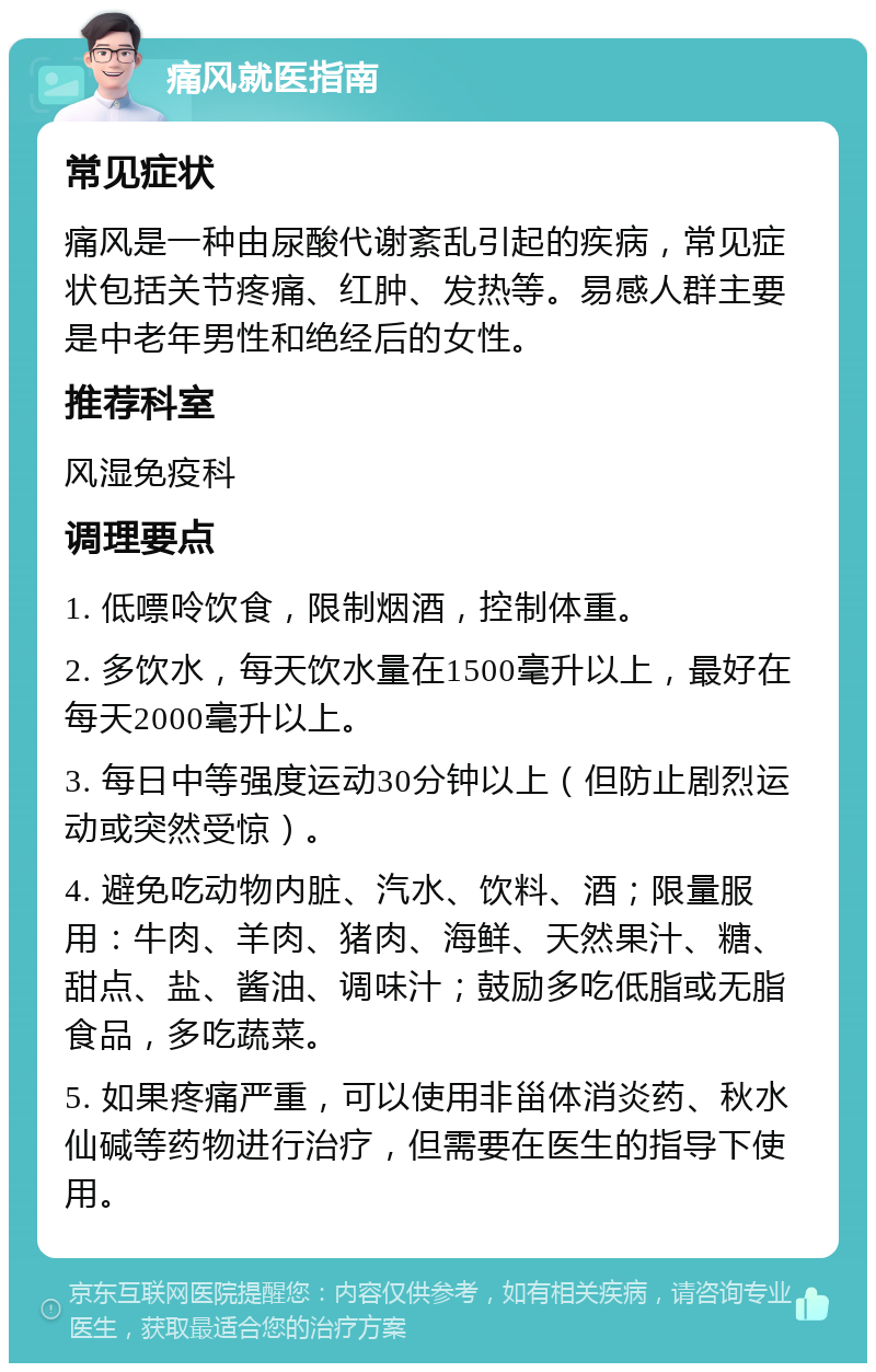 痛风就医指南 常见症状 痛风是一种由尿酸代谢紊乱引起的疾病，常见症状包括关节疼痛、红肿、发热等。易感人群主要是中老年男性和绝经后的女性。 推荐科室 风湿免疫科 调理要点 1. 低嘌呤饮食，限制烟酒，控制体重。 2. 多饮水，每天饮水量在1500毫升以上，最好在每天2000毫升以上。 3. 每日中等强度运动30分钟以上（但防止剧烈运动或突然受惊）。 4. 避免吃动物内脏、汽水、饮料、酒；限量服用：牛肉、羊肉、猪肉、海鲜、天然果汁、糖、甜点、盐、酱油、调味汁；鼓励多吃低脂或无脂食品，多吃蔬菜。 5. 如果疼痛严重，可以使用非甾体消炎药、秋水仙碱等药物进行治疗，但需要在医生的指导下使用。