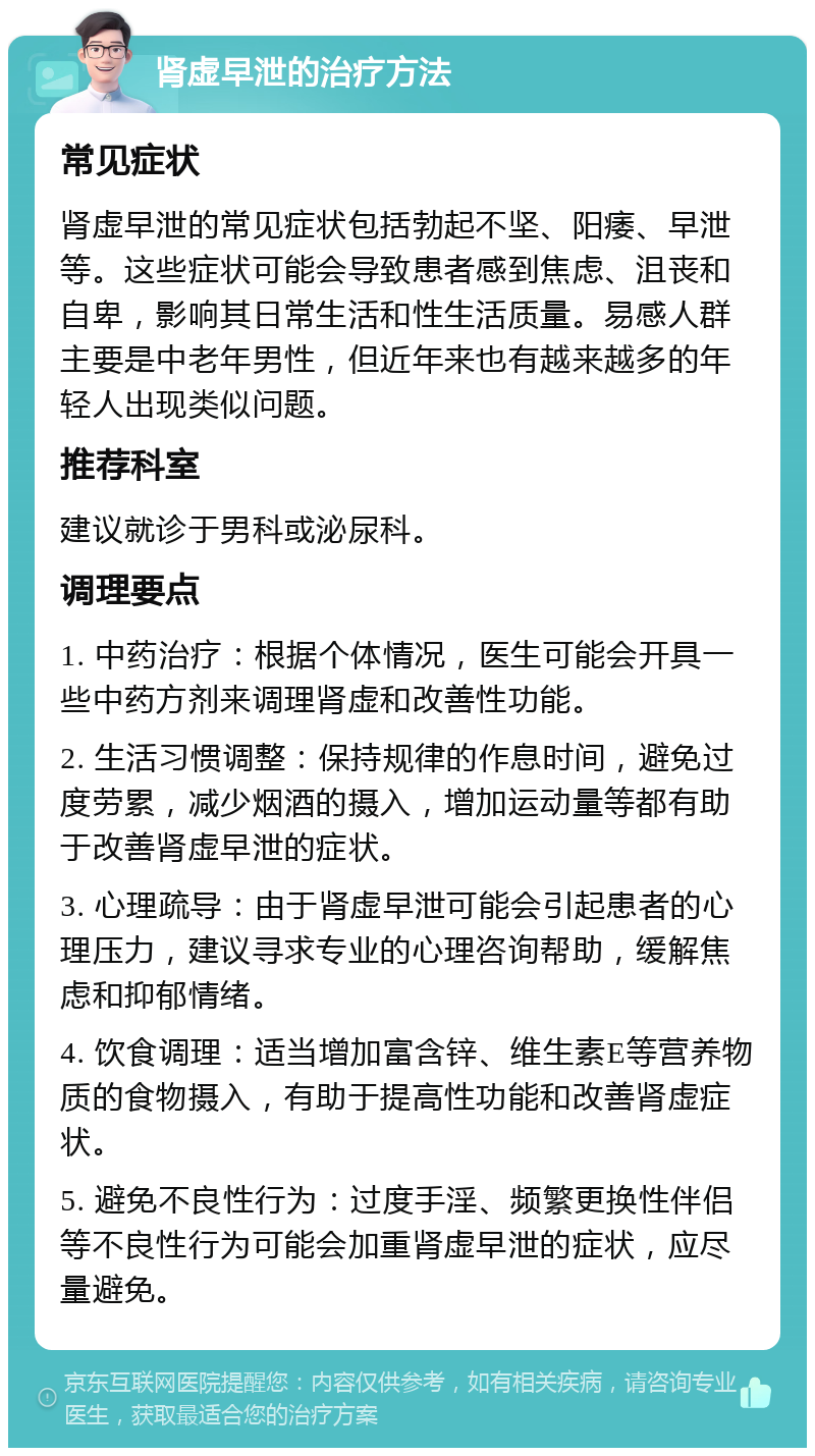 肾虚早泄的治疗方法 常见症状 肾虚早泄的常见症状包括勃起不坚、阳痿、早泄等。这些症状可能会导致患者感到焦虑、沮丧和自卑，影响其日常生活和性生活质量。易感人群主要是中老年男性，但近年来也有越来越多的年轻人出现类似问题。 推荐科室 建议就诊于男科或泌尿科。 调理要点 1. 中药治疗：根据个体情况，医生可能会开具一些中药方剂来调理肾虚和改善性功能。 2. 生活习惯调整：保持规律的作息时间，避免过度劳累，减少烟酒的摄入，增加运动量等都有助于改善肾虚早泄的症状。 3. 心理疏导：由于肾虚早泄可能会引起患者的心理压力，建议寻求专业的心理咨询帮助，缓解焦虑和抑郁情绪。 4. 饮食调理：适当增加富含锌、维生素E等营养物质的食物摄入，有助于提高性功能和改善肾虚症状。 5. 避免不良性行为：过度手淫、频繁更换性伴侣等不良性行为可能会加重肾虚早泄的症状，应尽量避免。