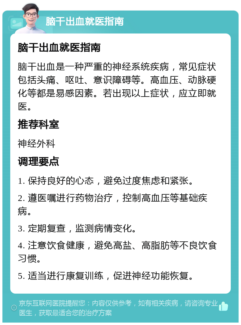 脑干出血就医指南 脑干出血就医指南 脑干出血是一种严重的神经系统疾病，常见症状包括头痛、呕吐、意识障碍等。高血压、动脉硬化等都是易感因素。若出现以上症状，应立即就医。 推荐科室 神经外科 调理要点 1. 保持良好的心态，避免过度焦虑和紧张。 2. 遵医嘱进行药物治疗，控制高血压等基础疾病。 3. 定期复查，监测病情变化。 4. 注意饮食健康，避免高盐、高脂肪等不良饮食习惯。 5. 适当进行康复训练，促进神经功能恢复。