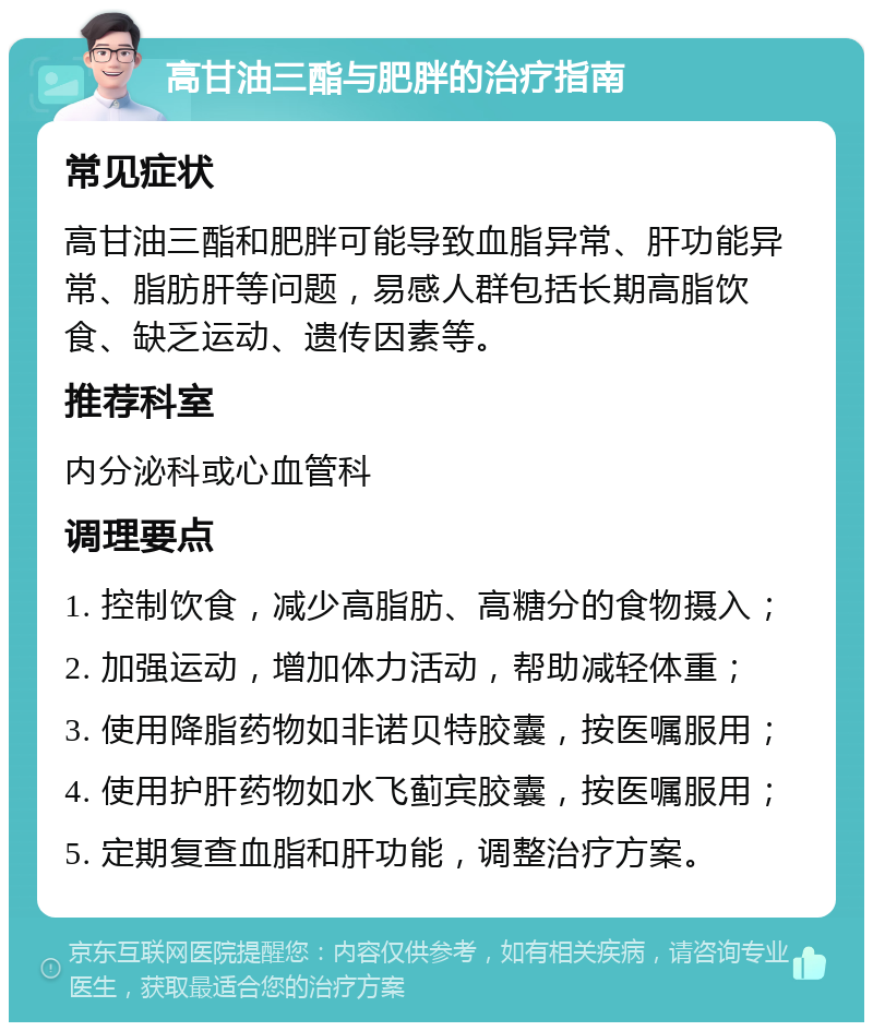 高甘油三酯与肥胖的治疗指南 常见症状 高甘油三酯和肥胖可能导致血脂异常、肝功能异常、脂肪肝等问题，易感人群包括长期高脂饮食、缺乏运动、遗传因素等。 推荐科室 内分泌科或心血管科 调理要点 1. 控制饮食，减少高脂肪、高糖分的食物摄入； 2. 加强运动，增加体力活动，帮助减轻体重； 3. 使用降脂药物如非诺贝特胶囊，按医嘱服用； 4. 使用护肝药物如水飞蓟宾胶囊，按医嘱服用； 5. 定期复查血脂和肝功能，调整治疗方案。