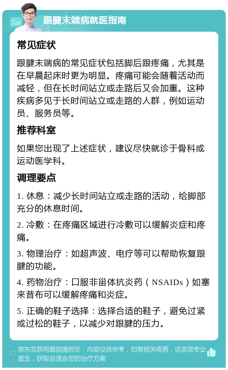 跟腱末端病就医指南 常见症状 跟腱末端病的常见症状包括脚后跟疼痛，尤其是在早晨起床时更为明显。疼痛可能会随着活动而减轻，但在长时间站立或走路后又会加重。这种疾病多见于长时间站立或走路的人群，例如运动员、服务员等。 推荐科室 如果您出现了上述症状，建议尽快就诊于骨科或运动医学科。 调理要点 1. 休息：减少长时间站立或走路的活动，给脚部充分的休息时间。 2. 冷敷：在疼痛区域进行冷敷可以缓解炎症和疼痛。 3. 物理治疗：如超声波、电疗等可以帮助恢复跟腱的功能。 4. 药物治疗：口服非甾体抗炎药（NSAIDs）如塞来昔布可以缓解疼痛和炎症。 5. 正确的鞋子选择：选择合适的鞋子，避免过紧或过松的鞋子，以减少对跟腱的压力。