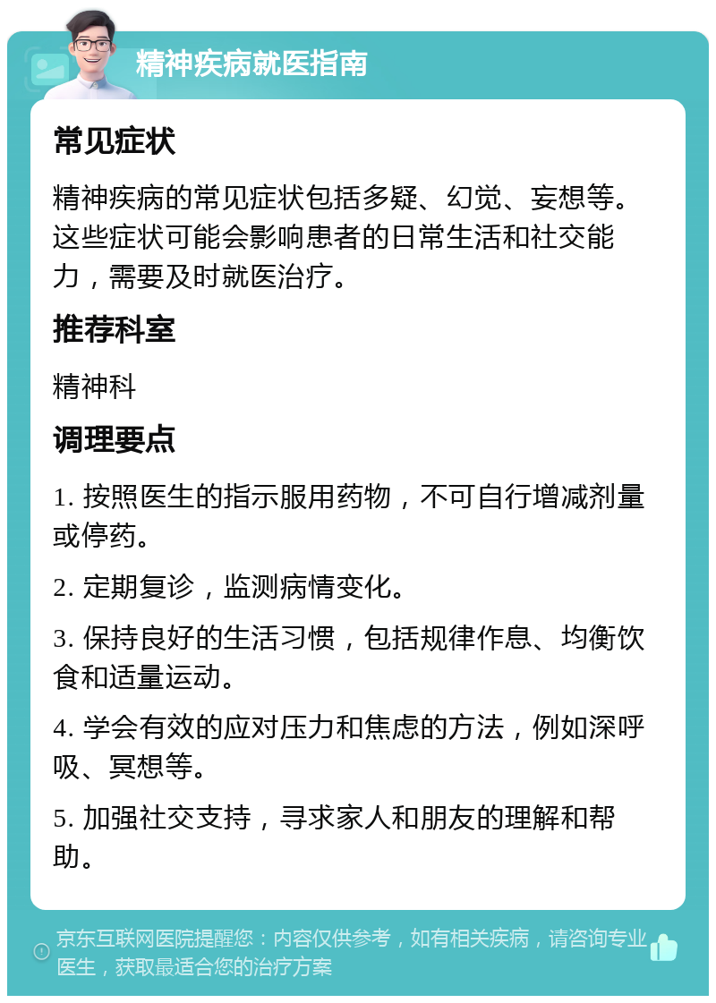 精神疾病就医指南 常见症状 精神疾病的常见症状包括多疑、幻觉、妄想等。这些症状可能会影响患者的日常生活和社交能力，需要及时就医治疗。 推荐科室 精神科 调理要点 1. 按照医生的指示服用药物，不可自行增减剂量或停药。 2. 定期复诊，监测病情变化。 3. 保持良好的生活习惯，包括规律作息、均衡饮食和适量运动。 4. 学会有效的应对压力和焦虑的方法，例如深呼吸、冥想等。 5. 加强社交支持，寻求家人和朋友的理解和帮助。