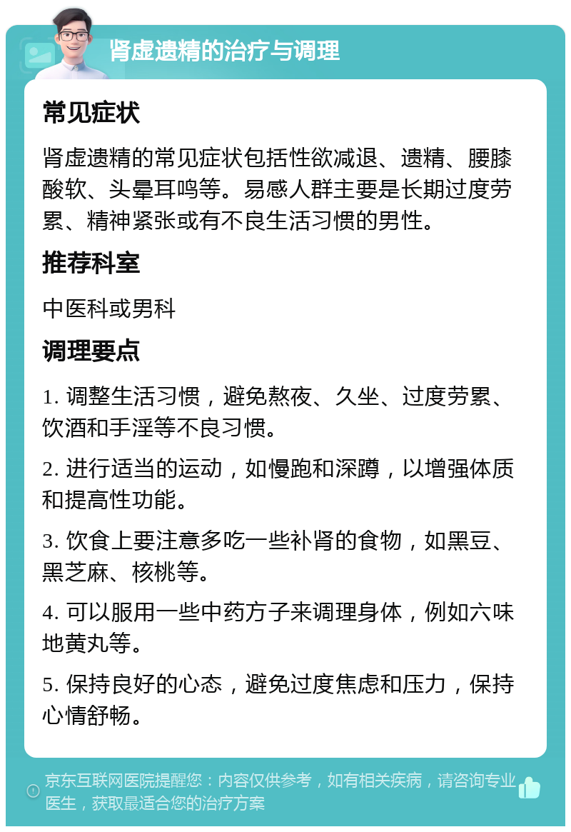 肾虚遗精的治疗与调理 常见症状 肾虚遗精的常见症状包括性欲减退、遗精、腰膝酸软、头晕耳鸣等。易感人群主要是长期过度劳累、精神紧张或有不良生活习惯的男性。 推荐科室 中医科或男科 调理要点 1. 调整生活习惯，避免熬夜、久坐、过度劳累、饮酒和手淫等不良习惯。 2. 进行适当的运动，如慢跑和深蹲，以增强体质和提高性功能。 3. 饮食上要注意多吃一些补肾的食物，如黑豆、黑芝麻、核桃等。 4. 可以服用一些中药方子来调理身体，例如六味地黄丸等。 5. 保持良好的心态，避免过度焦虑和压力，保持心情舒畅。